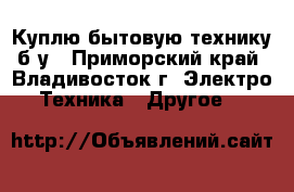 Куплю бытовую технику б/у - Приморский край, Владивосток г. Электро-Техника » Другое   